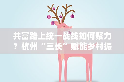 共富路上统一战线如何聚力？杭州“三长”赋能乡村振兴
