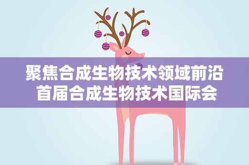 聚焦合成生物技术领域前沿 首届合成生物技术国际会议在天津召开