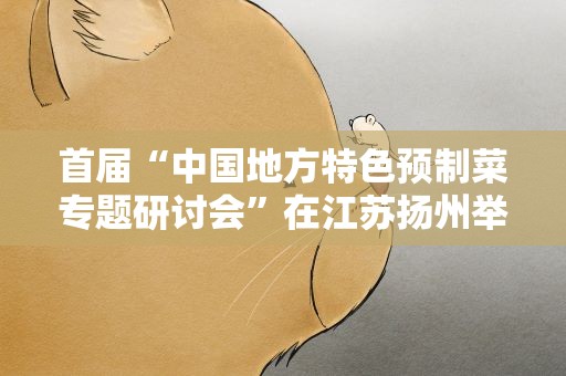 首届“中国地方特色预制菜专题研讨会”在江苏扬州举行