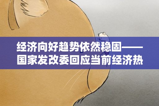 经济向好趋势依然稳固——国家发改委回应当前经济热点问题