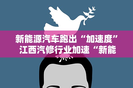 新能源汽车跑出“加速度” 江西汽修行业加速“新能源化”转型