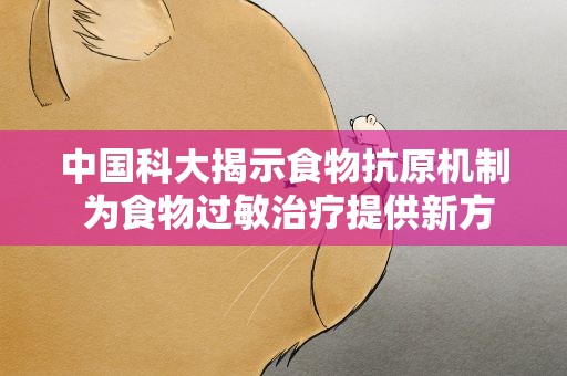 中国科大揭示食物抗原机制 为食物过敏治疗提供新方向