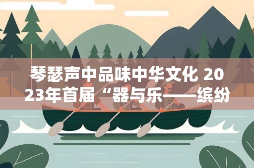 琴瑟声中品味中华文化 2023年首届“器与乐——缤纷国图民乐演出季”将在端午节期间上演