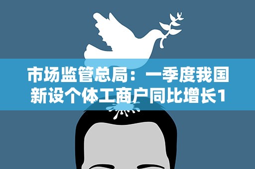 市场监管总局：一季度我国新设个体工商户同比增长14.3%