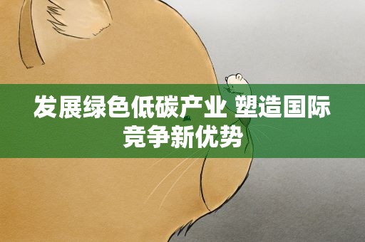 发展绿色低碳产业 塑造国际竞争新优势