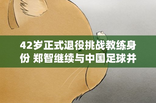 42岁正式退役挑战教练身份 郑智继续与中国足球并肩而战