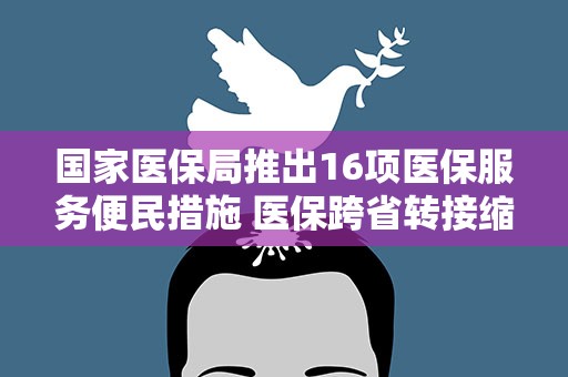 国家医保局推出16项医保服务便民措施 医保跨省转接缩至15个工作日