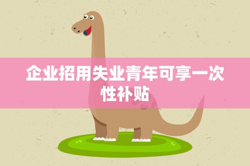 企业招用失业青年可享一次性补贴