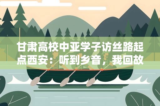 甘肃高校中亚学子访丝路起点西安：听到乡音，我回故乡了