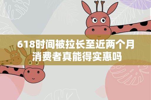 618时间被拉长至近两个月 消费者真能得实惠吗