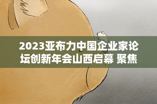2023亚布力中国企业家论坛创新年会山西启幕 聚焦高质量发展方向与路径