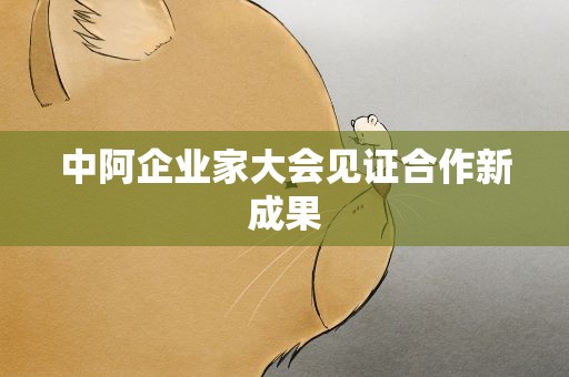 中阿企业家大会见证合作新成果