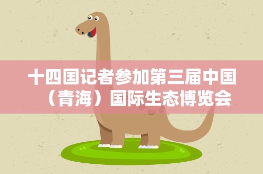 十四国记者参加第三届中国（青海）国际生态博览会