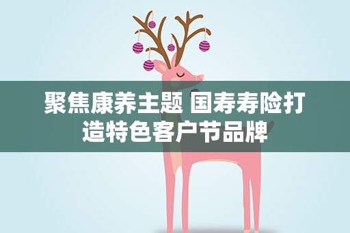 聚焦康养主题 国寿寿险打造特色客户节品牌