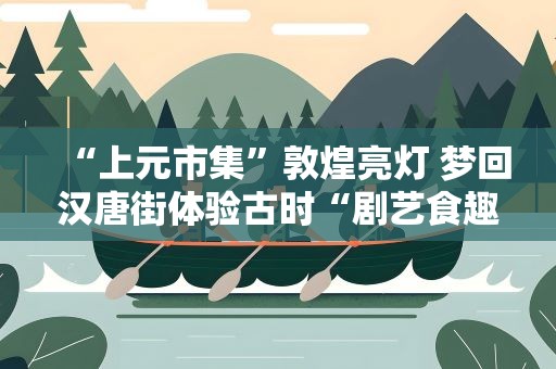 “上元市集”敦煌亮灯 梦回汉唐街体验古时“剧艺食趣”