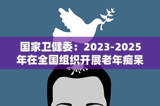 国家卫健委：2023-2025年在全国组织开展老年痴呆防治促进行动