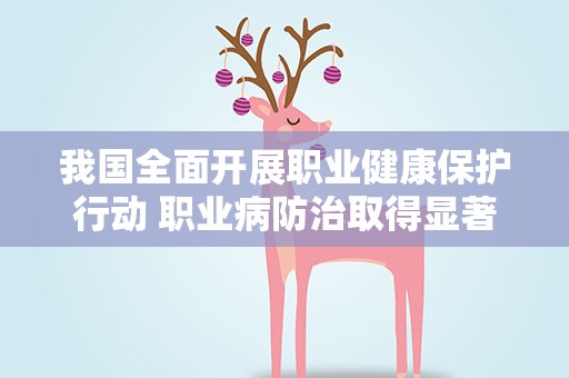 我国全面开展职业健康保护行动 职业病防治取得显著成效