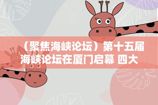 （聚焦海峡论坛）第十五届海峡论坛在厦门启幕 四大板块扩大两岸民间交流