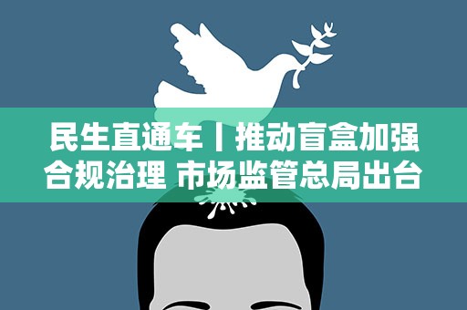 民生直通车丨推动盲盒加强合规治理 市场监管总局出台盲盒经营行为规范指引