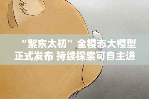 “紫东太初”全模态大模型正式发布 持续探索可自主进化通用人工智能