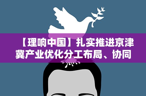 【理响中国】扎实推进京津冀产业优化分工布局、协同创新