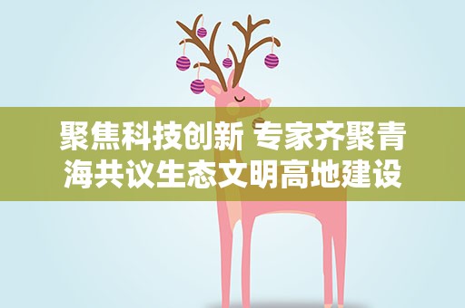 聚焦科技创新 专家齐聚青海共议生态文明高地建设