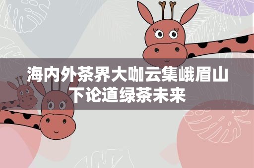 海内外茶界大咖云集峨眉山下论道绿茶未来
