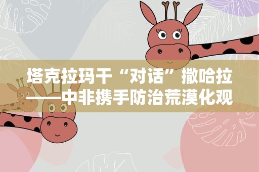 塔克拉玛干“对话”撒哈拉——中非携手防治荒漠化观察