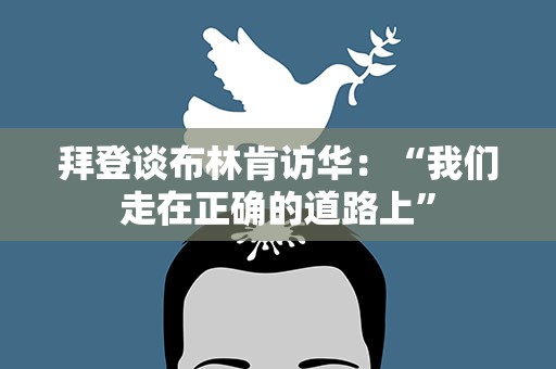 拜登谈布林肯访华：“我们走在正确的道路上”