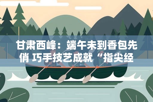 甘肃西峰：端午未到香包先俏 巧手技艺成就“指尖经济”