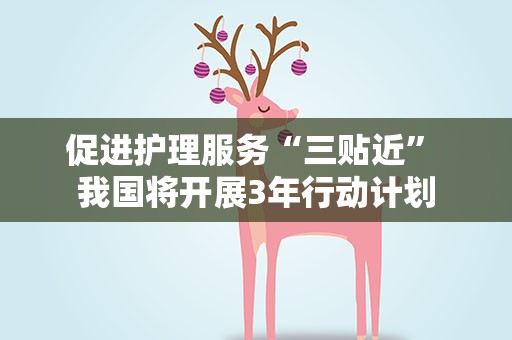 促进护理服务“三贴近” 我国将开展3年行动计划