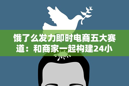 饿了么发力即时电商五大赛道：和商家一起构建24小时全天候零售服务