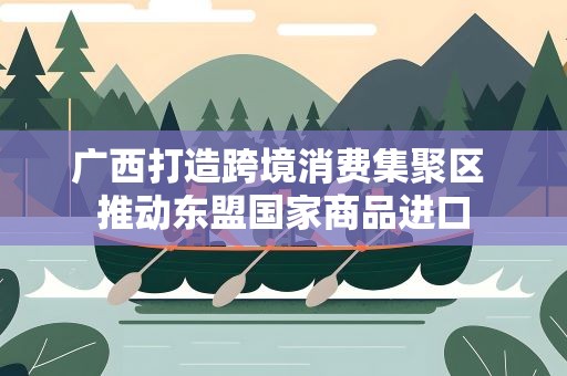 广西打造跨境消费集聚区 推动东盟国家商品进口