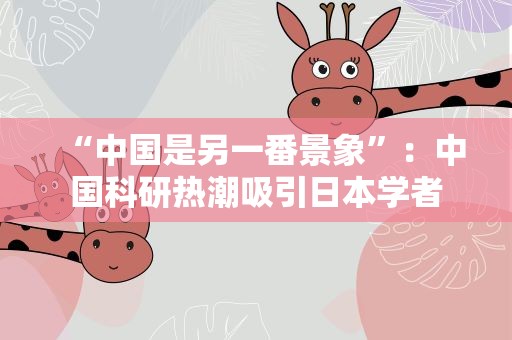 “中国是另一番景象”：中国科研热潮吸引日本学者