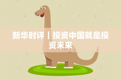 新华时评｜投资中国就是投资未来