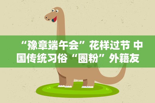 “豫章端午会”花样过节 中国传统习俗“圈粉”外籍友人
