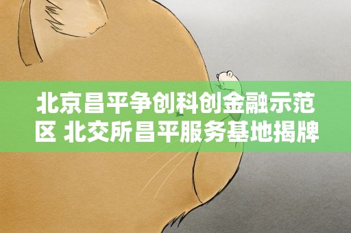 北京昌平争创科创金融示范区 北交所昌平服务基地揭牌