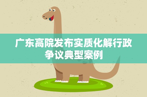 广东高院发布实质化解行政争议典型案例