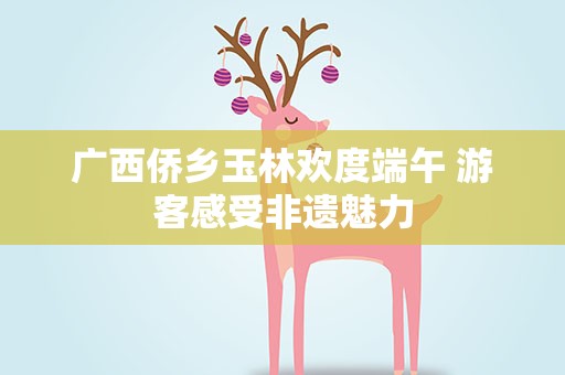 广西侨乡玉林欢度端午 游客感受非遗魅力