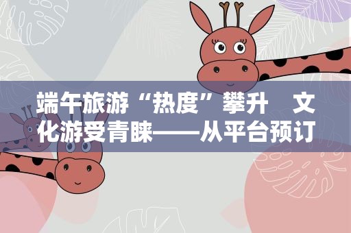 端午旅游“热度”攀升　文化游受青睐——从平台预订数据前瞻端午旅游市场