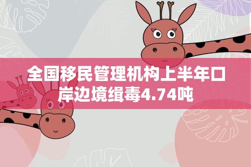全国移民管理机构上半年口岸边境缉毒4.74吨