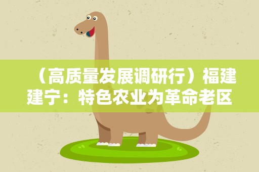 （高质量发展调研行）福建建宁：特色农业为革命老区增添新活力