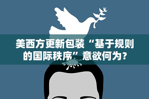 美西方更新包装“基于规则的国际秩序”意欲何为？
