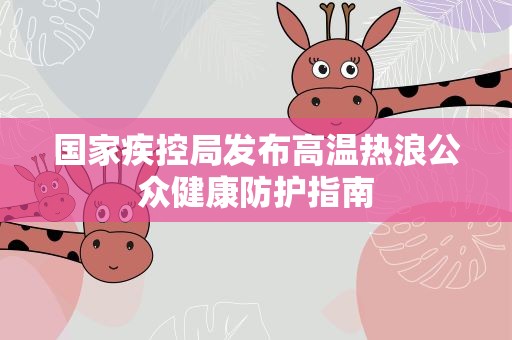 国家疾控局发布高温热浪公众健康防护指南