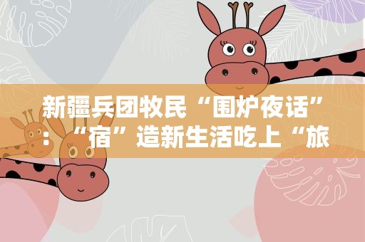 新疆兵团牧民“围炉夜话”：“宿”造新生活吃上“旅游饭”