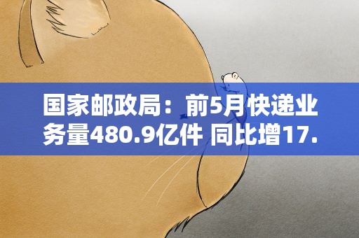 国家邮政局：前5月快递业务量480.9亿件 同比增17.4%