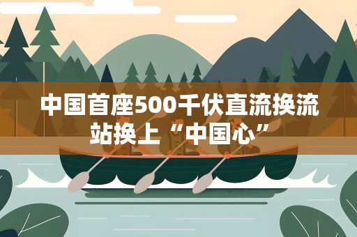 中国首座500千伏直流换流站换上“中国心”