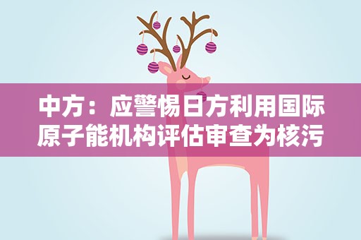 中方：应警惕日方利用国际原子能机构评估审查为核污染水排海寻求“通行证”