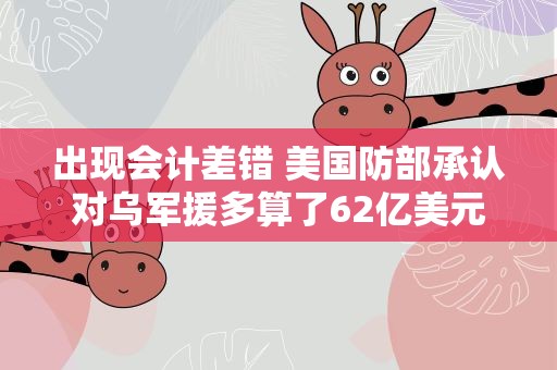 出现会计差错 美国防部承认对乌军援多算了62亿美元