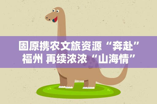 固原携农文旅资源“奔赴”福州 再续浓浓“山海情”